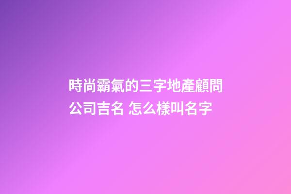 時尚霸氣的三字地產顧問公司吉名 怎么樣叫名字-第1張-公司起名-玄機派